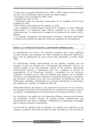 Eje Socio - Histórico
Historia Universal Contemporánea
* Cuba estuvo ocupada militarmente de 1906 a 1909 y hasta la fecha la parte
sur de la isla, Guantánamo siguen estando las tropas gringas.
* Nicaragua estuvo invadida de 1909 a 1912.
* Honduras de 1910 a 1912.
* Guatemala sufrió las presiones comerciales de la compañía United Fruit
Company en 1905.
* Haití sufrió el desembarco de los marines en 1914.
* Las compañías norteamericanas United Fruit Company, la Santo Domingo
Improvement y la American Sugar Refinal controlan en la zona caribeña
centroamericana la explotación y compra de la producción de: azúcar, café y
plátano.
* Los grandes monopolios norteamericanos iniciaron y continúan controlando
la mayoría de la producción agrícola, frutícola y ganadera de Latinoamérica.
TEMA 3.2.2. CONSECUENCIAS DE LA EXPANSIÓN IMPERIALISTA
El colonialismo les sirvió a las potencias europeas para evitar conflictos
sociales internos, para mantener un ritmo acelerado de desarrollo industrial y
para evitar la agudización de crisis cíclicas del capitalismo, al menos hasta
1929.
El colonialismo influyó decisivamente en los pueblos ocupados por los
europeos al poner en contacto dos civilizaciones muy diferentes entre sí. La
cultura europea, al ser más avanzada, influyó en las colonias, difundiendo
conocimientos técnicos e ideológicos que van a conducir al proceso de
emancipación. Si el liberalismo político y económico de las potencias
coloniales se basaba en que todos los hombres eran iguales, con los mismos
derechos y con capacidad para establecer las relaciones políticas y económicas
que desearan, no podían evitar que estos principios se difundieran entre las
poblaciones sometidas, alimentando una corriente nacionalista y democrática
que acabaría por triunfar a lo largo del siglo XX.
Independientemente del saqueo a que sometieron los recursos de sus colonias,
los europeos provocaron involuntariamente las condiciones necesarias para la
revolución la independencia en la mayor parte de los países de África y Asia.
Las violencias y las rapiñas de los colonialistas blancos sirvieron para destruir
las estructuras sociales arcaicas de muchos países, introduciendo una
administración más eficaz y moderna . Difundieron el capitalismo en pueblos
que ni siquiera conocían la agricultura.
La inversión de capitales sólo era rentable si se podían crear industrias en las
colonias, reclutando allí mismo la mano de obra, haciendo por ello necesaria la
90
 