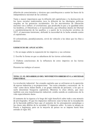 Eje Socio - Histórico
Historia Universal Contemporánea
difusión de conocimientos y técnicas que contribuyeron a sentar las bases de la
independencia nacional de las colonias.
Tanta o mayor importancia que la difusión del capitalismo y la destrucción de
los lazos sociales tradicionales tuvo la difusión de las ideologías políticas
surgidas en las potencias occidentales. En los movimientos de liberación
nacional van a influir: el cristianismo, que predicaba la paz y la igualdad entre
los hombres, el liberalismo y el nacionalismo, que difundían ideales de libertad
y autodeterminación de los pueblos; y a partir de la revolución soviética de
1917, el marxismo-leninismo, defiende la necesidad de la lucha armada contra
el capitalismo.
El colonialismo, paradójicamente, sirvió de vehículo a las ideas que los iban a
destruir.
EJERCICIO DE APLICACIÓN:
1. En un mapa señala la expansión de los imperios y sus colonias
2. Escribe la forma en que se adueñaron de las tierras colonizadas.
3. Elabora conclusiones de la influencia de estos imperios en las tierras
colonizadas
Presenta tus trabajos al asesor.
TEMA 3.3. EL DESARROLLO DEL MOVIMIENTO OBRERO EN LA SOCIEDAD
INDUSTRIAL
La revolución industrial fue creando capitales que se utilizaron en la aparición
de nuevas industrias y en proporcionar “las cosas cómodas y necesarias de la
vida” como decía Adam Smith, a un grupo reducido de personas, a las que se
suele denominar burguesía capitalista. Mientras la clase obrera, que nace
también con esta transformación industrial, estaba sumida en condiciones de la
vida especialmente duras.
El aumento de la riqueza a lo largo del siglo benefició sobre todo a una minoría
de privilegiados. El que los impuestos indirectos sean la base de la recaudación
de la hacienda pública hace que el aumento de los presupuestos perjudique a
las clases más débiles de la sociedad. El impuesto sobre la renta se adopta en
Prusia e Inglaterra, pero en la mayoría de países no se impone hasta bien
entrado el siglo XX.
91
 