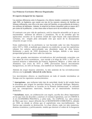Eje Socio - Histórico
Historia Universal Contemporánea
Las Primeras Corrientes Obreras Organizadas
El reparto desigual de las riquezas
Las enormes diferencias entre la burguesía y los obreros tienden a aumentar a lo largo del
siglo XIX, en Inglaterra, que cuenta con uno de los mayores números de familias con
fortunas millonarias, esta cifra es de unas veinte mil familias, en una población de treinta y
tres millones de habitantes. Además, la mitad de los bienes inmuebles están en manos del 5
por ciento de la población, y estas clases altas se hacen servir de un millón de criados.
El contraste con esta vida de opulencia, está la situación miserable en la que se
encontraban millones de obreros y jornaleros. No es de extrañar que las
agitaciones sociales en la primera mitad del siglo hayan sido especialmente
violentas, sin ningún plan anticipado sino que nació de la desesperante
situación en que vivían.
Estas explosiones de ira proletaria se van haciendo cada vez más frecuentes
entre 1815 y 1848, a mediada que empeora su condición, ya que los capitalistas
rabajan los salarios aprovechando una abundante mano de obra barata.
Solamente a partir de 1850 disminuyen las huelgas, debido a una mayor
prosperidad general que hace subir los salarios.
Los más grandes movimientos reivindicativos del proletariado coinciden con
las etapas de crisis económicas, esto sucede a lo largo de 1870 y 1871 en las
cuencas mineras e industriales de Francia, Inglaterra, Bélgica y sobre todo en
Alemania. Las crisis de 1873 y 1890, provocaron nuevos movimientos
huelguísticos, no sólo en Europa, sino también en Australia y Estados Unidos.
Además de exigir mejoras salariales, la más unánime de las reivindicaciones
obreras era la jornada laboral de ocho horas.
Los movimientos obreros se manifestaron en todo el mundo iniciándose en
Europa con los siguientes acontecimientos:
* Anarquismo, que rechazan todo tipo de autoridad, desde la del estado hasta
la disciplina que exigen los partidos obreros. Su principal ideólogo, Bakunin,
su pensamiento idealista se escucha en la Primera Internacional, se enfrentó
con las concepciones marxistas, basadas en el materialismo histórico
dialéctico.
* Socialismo, marx, en colaboración con engels, escribe dos obras importantes
en las que trata de describir y analizar el sistema Capitalista, son LA CRITICA
A LA ECONOMÍA POLÍTICA, y sobre todo, EL CAPITAL. La obra teórica
de Marx que tuvo mayor difusión fue el MANIFIESTO COMUNISTA, editado
en 1848, en donde se afirma que el capitalismo crea inevitablemente las
fuerzas que causarán su destrucción. La clase obrera, cada vez más numerosa,
domina económica y políticamente, tendrá que destruir el orden de la burguesía
92
 