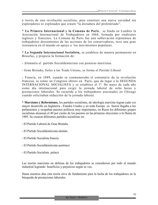 Eje Socio - Histórico
Historia Universal Contemporánea
a través de una revolución socialista, para construir una nueva sociedad sin
explotadores ni explotados que creará “la dictadura del proletariado”.
* La Primera Internacional y la Comuna de Paris, se funda en Londres la
Asociación Internacional de Trabajadores en 1864, formada por sindicatos
ingleses y franceses. La Comuna de París fue una sublevación espontánea de
trabajadores descontentos de las acciones de los conservadores, tuvo una gran
resonancia en el mundo en apoyo a los movimientos populares.
* La Segunda Internacional Socialista, se establece de manera permanente en
Bruselas, y propicia la formación de:
- Alemania el partido Socialdemócrata con posturas marxistas.
- Gran Bretaña, fieles a las Trade Unions, se forma el Partido Liberal.
- Francia, en 1889, cuando se conmemoraba el centenario de la revolución
francesa, se reúne un Congreso obrero en París, que da lugar a la SEGUNDA
INTERNACIONAL SOCIALISTA y se establece el 1º. De mayo de cada año
como día internacional para exigir la jornada laboral de ocho horas y
prestaciones laborales. Se recuerda a los trabajadores asesinados en Chicago
cuando solicitaban reducción de la jornada laboral.
* Marxismo y Reformismo, los partidos socialistas, de ideología marxista logran cada vez
mayor desarrollo en Inglaterra , Estados Unidos y en toda Europa su fuerza llegaba a los
parlamentos y ocupaban puestos políticos muy importantes, en Rusia los diferentes grupos
socialistas alcanzan el 40 por ciento de los puestos en las primeras elecciones a la Duma de
1905. Se crearon diferentes partidos socialistas en:
- El Partido Laboral de Gran Bretaña.
- El Partido Socialdemócrata alemán
- El Partido Socialista francés
- El Partido Socialdemócrata austriaco
- El Partido Socialista polaco
Las teorías marxistas en defensa de los trabajadores se extendieron por todo el mundo
industrial logrando beneficios y perjuicios según se vea.
Hasta nuestros días esta teoría sirve de fundamento para la lucha de los trabajadores en la
búsqueda de prestaciones laborales.
93
 