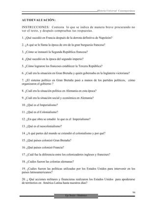 Eje Socio - Histórico
Historia Universal Contemporánea
AUTOEVALUACIÓN:
INSTRUCCIONES: Contesta lo que se indica de manera breve procurando no
ver el texto, y después compruebas tus respuestas.
1. ¿Qué sucedió en Francia después de la derrota definitiva de Napoleón?
2. ¿A qué se le llama la época de oro de la gran burguesía francesa?
3. ¿Cómo se instauró la Segunda República francesa?
4. ¿Qué sucedió en la época del segundo imperio?
5. ¿Cómo lograron los franceses establecer la Tercera República?
6. ¿Cuál era la situación en Gran Bretaña y quién gobernaba en la Inglaterra victoriana?
7. ¿El sistema político en Gran Bretaña pasó a manos de los partidos políticos, cómo
organizaron el gobierno ?
8. ¿Cuál era la situación política en Alemania en esta época?
9. ¿Cuál era la situación social y económica en Alemania?
10. ¿Qué es el Imperialismo?
11. ¿Qué es el Colonialismo?
12. ¿En que obra se estudió lo que es el Imperialismo?
13. ¿Qué es el neocolonialismo?
14. ¿A qué partes del mundo se extendió el colonialismo y por qué?
15. ¿Qué países colonizó Gran Bretaña?
16. ¿Qué países colonizó Francia?
17. ¿Cuál fue la diferencia entre los colonizadores ingleses y franceses?
18. ¿Cuáles fueron las colonias alemanas?
19. ¿Cuáles fueron las políticas utilizadas por los Estados Unidos para intervenir en los
países latinoamericanos?
20. ¿ Qué acciones militares y financieras realizaron los Estados Unidos para apoderarse
de territorios en América Latina hasta nuestros días?
94
 
