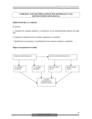 Eje Socio - Histórico
Historia Universal Contemporánea
UNIDAD IV. LOS GRANDES CONFLICTOS MUNDIALES Y LAS
REVOLUCIONES SOCIALISTAS
OBJETIVOS DE LA UNIDAD
El alumno:
1. Analizará los sistemas políticos y económicos en los acontecimientos bélicos del siglo
XX.
2. Explicará la influencia de los sistemas capitalistas y socialistas.
3. Identificará el reacomodo y consolidación de los sistemas socialista y capitalista.
Mapa Conceptual de la Unidad
CONFLICTOS MUNDIALES REVOLUCIONES SOCIALISTAS
1ª. GUERRA
MUNDIAL
2ª. GUERRA
MUNDIAL
REVOLUCIÓN
RUSA
REVOLUCION
CHINA
CAUSAS
DESARROLLO
CONSECUENCIAS
96
 