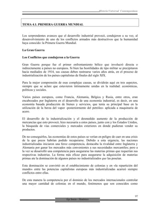 Eje Socio - Histórico
Historia Universal Contemporánea
TEMA 4.1. PRIMERA GUERRA MUNDIAL
Los sorprendentes avances que el desarrollo industrial provocó, condujeron a su vez, al
desenvolvimiento de uno de los conflictos armados más destructivos que la humanidad
haya conocido: la Primera Guerra Mundial.
La Gran Guerra
Los Conflictos que condujeron a la Guerra
Gran Guerra porque fue el primer enfrentamiento bélico que involucró directa o
indirectamente a países no europeos. Si bien las hostilidades de tipo militar se precipitaron
hacia mediados de 1914, sus causas deben rastrearse varios años atrás, en el proceso de
industrialización de los países capitalistas de finales del siglo XIX.
Para la mejor comprensión de esas complejas causas, se dividirán aquí en tres aspectos,
siempre que se aclare que estuvieron íntimamente unidas en la realidad: económicas,
políticas y sociales.
Varios países europeos, como Francia, Alemania, Bélgica y Rusia, entre otros, eran
encabezados por Inglaterra en el desarrollo de una economía industrial, es decir, en una
economía basada producción de bienes y servicios, que tenía su principal base en la
utilización de la berza del vapor -posteriormente del petróleo- aplicada a maquinaria de
acero.
El desarrollo de la industrialización y el desmedido aumento de la producción de
mercancías que esto provocó, hizo necesaria a estos países, junto con y los Estados Unidos,
la búsqueda de vías comerciales y mercados exteriores en donde pudieran vender su
productos.
De no conseguirlos, las economías de estos países se verían en peligro de caer en una crisis
de la que pocos habrían podido recuperarse. Debido a esta urgencia, las naciones
industrializadas iniciaron una feroz competencia, destacaba la rivalidad entre Inglaterra y
Alemania por ganar los mercados más convenientes a sus necesidades mercantiles; pero a
la vez se desarrolló una competencia para asegurarse las materias primas que requerían sus
respectivas industrias. La forma más eficaz para asegurarse la adquisición de materias
primas ate la dominación de algunos países no industrializados que las poseían.
Esta dominación se convirtió en el establecimiento de colonias y en «la repartición del
mundo» entre las potencias capitalistas europeas más industrializadas acarreó siempre
conflictos entre ellas.
De esta manera la competencia por el dominio de los mercados internacionales controlar
una mayor cantidad de colonias en el mundo, fenómenos que son conocidos como
97
 