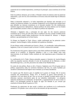 Eje Socio - Histórico
Historia Universal Contemporánea
expansión de la rivalidad imperialista, constituyen la principal causa económica de la Gran
Guerra.
Entre las políticas destacan, por un lado, el llamado sistema de alianzas entre las potencias
industriales, y por otro las crisis territoriales en diversas zonas del mundo bajo la influencia
europea.
Dado el desarrollo industrial y la lucha imperialista por dominar más mercados en el
mundo, las potencias aisladas y en constante competencia con los demás poco podían hacer
para defender sus intereses económicos en el mercado mundial. Por ello establecieron,
mediante negociaciones diplomáticas, alianzas políticas de mutua defensa con los Estados
que consideraban cercanos a fines a sus objetivos políticos de expansión.
Alemania e Inglaterra eran, a principios de este siglo, las dos mayores potencias
económicas de la Tierra, por ello entre ellas se estableció una muy cerrada rivalidad misma
que se manifestó cuando ambas encabezaron a los dos sistemas de alianzas o bloques
políticos que participarían en la Gran Guerra.
Un bloque era llamado la Triple Alianza; estaba conformado por las potencias centro-
europeas: Austria-Hungría e Italia, alrededor de la poderosa Alemania.
El otro bloque estaba conformado por Francia y Rusia, y lo encabezaba, indiscutiblemente,
Inglaterra; a éste se le conoció como la Entente Cordiale o alianza de la amistad.
En el transcurso de la guerra, algunos países como Italia cambiaron de bando que no habían
entrado en el conflicto, se integraron aliándose a uno o a otro bando; entre estas
intervenciones, la de Estados Unidos resultaría de vital importancia para el desenlace del
conflicto.
La confirmación de la Triple Alianza pretendía asegurar el dominio de Austria-Hungría
sobre las pequeñas naciones ubicadas al oeste de la península de los Balcanes, es decir
BosniaHerzegovina y, con ello, procurarse una salida al mar Mediterráneo.
En contra de esta política, Rusia se alió a Francia e Inglaterra con el fin de ganar para su
política expansionista sobre los territorios balcánicos del Este, los cuales luchaban por
sacudirse la dominación del Imperio turco-otomano ya en franca decadencia.
Un aspecto que file decisivo para el estallido de la guerra en Europa, file el ascenso
constante del armamentismo. Desde 1871, al finalizar la guerra franco-prusiana, el
continente vivió una época de paz. Pero en esa paz se gestaba la propia guerra, pues las
diferentes naciones convirtieron parte de sus industrias tradicionales en prósperas
industrias productoras de armamento. El desarrollo y experimentación de nuevas armas se
debió a ese prolongado periodo de finales de siglo XX llamado la paz armada que
concluiría el mismo día de la guerra en 1914.
Finalmente las agitaciones de tipo social y político que incidieron en la confrontación
armada de 1914 pueden verse a través de los movimientos de tipo nacionalista.
98
 