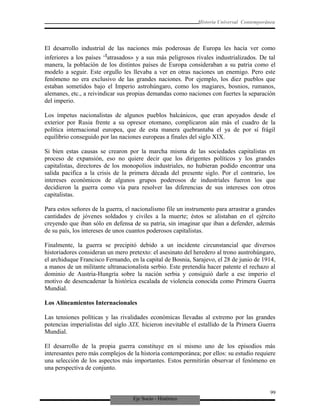 Eje Socio - Histórico
Historia Universal Contemporánea
El desarrollo industrial de las naciones más poderosas de Europa les hacía ver como
inferiores a los países ‘tatrasados» y a sus más peligrosos rivales industrializados. De tal
manera, la población de los distintos países de Europa consideraban a su patria como el
modelo a seguir. Este orgullo les llevaba a ver en otras naciones un enemigo. Pero este
fenómeno no era exclusivo de las grandes naciones. Por ejemplo, los diez pueblos que
estaban sometidos bajo el Imperio astrohúngaro, como los magiares, bosnios, rumanos,
alemanes, etc., a reivindicar sus propias demandas como naciones con fuertes la separación
del imperio.
Los ímpetus nacionalistas de algunos pueblos balcánicos, que eran apoyados desde el
exterior por Rusia frente a su opresor otomano, complicaron aún más el cuadro de la
política internacional europea, que de esta manera quebrantaba el ya de por sí frágil
equilibrio conseguido por las naciones europeas a finales del siglo XIX.
Si bien estas causas se crearon por la marcha misma de las sociedades capitalistas en
proceso de expansión, eso no quiere decir que los dirigentes políticos y los grandes
capitalistas, directores de los monopolios industriales, no hubieran podido encontrar una
salida pacifica a la crisis de la primera década del presente siglo. Por el contrario, los
intereses económicos de algunos grupos poderosos de industriales fueron los que
decidieron la guerra como vía para resolver las diferencias de sus intereses con otros
capitalistas.
Para estos señores de la guerra, el nacionalismo file un instrumento para arrastrar a grandes
cantidades de jóvenes soldados y civiles a la muerte; éstos se alistaban en el ejército
creyendo que iban sólo en defensa de su patria, sin imaginar que iban a defender, además
de su país, los intereses de unos cuantos poderosos capitalistas.
Finalmente, la guerra se precipitó debido a un incidente circunstancial que diversos
historiadores consideran un mero pretexto: el asesinato del heredero al trono austrohúngaro,
el archiduque Francisco Fernando, en la capital de Bosnia, Sarajevo, el 28 de junio de 1914,
a manos de un militante ultranacionalista serbio. Este pretendía hacer patente el rechazo al
dominio de Austria-Hungría sobre la nación serbia y consiguió darle a ese imperio el
motivo de desencadenar la histórica escalada de violencia conocida como Primera Guerra
Mundial.
Los Alineamientos Internacionales
Las tensiones políticas y las rivalidades económicas llevadas al extremo por las grandes
potencias imperialistas del siglo XIX, hicieron inevitable el estallido de la Primera Guerra
Mundial.
El desarrollo de la propia guerra constituye en sí mismo uno de los episodios más
interesantes pero más complejos de la historia contemporánea; por ellos: su estudio requiere
una selección de los aspectos más importantes. Estos permitirán observar el fenómeno en
una perspectiva de conjunto.
99
 