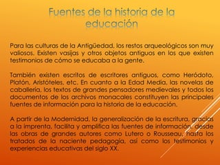 Para las culturas de la Antigüedad, los restos arqueológicos son muy
valiosos. Existen vasijas y otros objetos antiguos en los que existen
testimonios de cómo se educaba a la gente.
También existen escritos de escritores antiguos, como Heródoto,
Platón, Aristóteles, etc. En cuanto a la Edad Media, las novelas de
caballería, los textos de grandes pensadores medievales y todos los
documentos de los archivos monacales constituyen las principales
fuentes de información para la historia de la educación.
A partir de la Modernidad, la generalización de la escritura, gracias
a la imprenta, facilita y amplifica las fuentes de información, desde
las obras de grandes autores como Lutero o Rousseau, hasta los
tratados de la naciente pedagogía, así como los testimonios y
experiencias educativas del siglo XX.
 