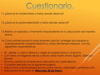 11.¿Qué es la modernidad y hasta donde abarca?
12.¿Qué es la postmodernidad y hasta donde abarca?
13.Relata un episodio o momento trascendente en tu educación de manera
breve.
14.Como primer proyecto para examen parcial entregar por equipos e
individualmente material didáctico: Línea del tiempo impresa con las
siguientes características:
• En plotter a color o blanco y negro en papel bond o vinyl lona.
• Con texto e imágenes de las culturas vistas hasta ahora (Egipto, Grecia y
Roma)
• El tema central es el fenómeno educativo en cada época
• Consultar ejemplos en la siguiente pagina:
• http://www.unamiradaalaciencia.unam.mx/stc_metro/lista_anteriores.cfm
• Este proyecto es para el Miercoles 28 de Enero.
 