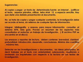 Sugerencias:
Al copiar y pegar un texto de determinada fuente en internet , justificar
el texto, separar párrafos, utilizar letra Arial 12 a espacio sencillo. Hay
que darle una debida presentación al documento.
No se trata de copiar y pegar cualquier contenido, la investigación debe
ser acorde al tema, sin rellenos de cualquier tipo de información.
Integrar bibliografía y anexos, para mayor información consultar, el
sistema APA. Esta guía. Provee un resumen de los aspectos más
consultados al redactar un trabajo de investigación. ( El archivo PDF se
encuentra en el disco)
Los ensayos y reportes de lectura, deben contener; brevedad, claridad,
profundidad, introducción, desarrollo, conclusiones. Mínimo dos cuartillas
, máximo tres.
Detectar en las investigaciones y documentos, las ideas principales, es
decir trabajar en el texto con anterioridad, subrayando, resaltando o
anotando sus inquietudes con respecto a la lectura en sus textos de
investigación.
 