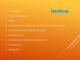 1. Cuestionario.
2. Mapa Conceptual
3. Video.
4. Generalidades y problemas de la historia de la educación.
5. Definición de educación e instrucción.
6. El anacronismo.
7. Fuentes de la historia de la educación.
8. Cuestionario.
9. Bibliografía.
 