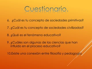6. ¿Cuál es tu concepto de sociedades primitivas?
7. ¿Cuál es tu concepto de sociedades civilizadas?
8. ¿Qué es el fenómeno educativo?
9. ¿Cuáles son algunas de las ciencias que han
influido en el proceso educativo?
10.Existe una conexión entre filosofía y pedagogía
 