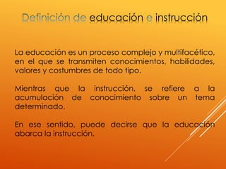 educación instrucción
La educación es un proceso complejo y multifacético,
en el que se transmiten conocimientos, habilidades,
valores y costumbres de todo tipo.
Mientras que la instrucción, se refiere a la
acumulación de conocimiento sobre un tema
determinado.
En ese sentido, puede decirse que la educación
abarca la instrucción.
 
