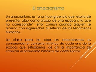 .
Un anacronismo es “una incongruencia que resulta de
presentar algo como propio de una época a la que
no corresponde”, error común cuando alguien se
acerca con ingenuidad al estudio de los fenómenos
históricos.
La clave para no caer en anacronismos es
comprender el contexto histórico de cada una de la
épocas que estudiamos, de ahí la importancia de
conocer el panorama histórico de cada época.
 