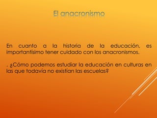 En cuanto a la historia de la educación, es
importantísimo tener cuidado con los anacronismos.
. ¿Cómo podemos estudiar la educación en culturas en
las que todavía no existían las escuelas?
 