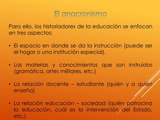 Para ello, los historiadores de la educación se enfocan
en tres aspectos:
• El espacio en donde se da la instrucción (puede ser
el hogar o una institución especial).
• Las materias y conocimientos que son instruidos
(gramática, artes militares, etc.)
• La relación docente – estudiante (quién y a quién
enseña)
• La relación educación – sociedad (quién patrocina
la educación, cuál es la intervención del Estado,
etc.)
 