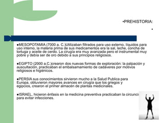 •PREHISTORIA:
                                                                                      •


MESOPOTAMIA       (7000 a. C.)Utilizaban filtrados para uso externo, líquidos para
uso interno, la materia prima de sus medicamentos era la sal, leche, concha de
tortuga y aceite de cerdo. La cirugía era muy avanzada pero el instrumental muy
pobre y debía ser de oro debido a sus principios religiosos.

EGIPTO    (2000 a.C.)crearon dos nuevas formas de exploración: la palpación y
auscultación, practicaban el embalsamamiento de cadáveres por motivos
religiosos e higiénicos.

PERSIA sus   conocimientos sirvieron mucho a la Salud Publica para
Europa, obtuvieron mayores avances en cirugía que los griegos y
egipcios, crearon el primer almacén de plantas medicinales.

ISRAEL,   hicieron énfasis en la medicina preventiva practicaban la circuncisión
para evitar infecciones.
 