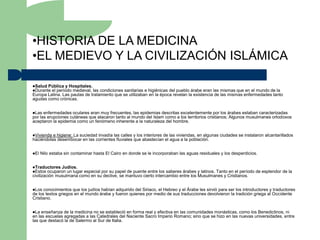 •HISTORIA DE LA MEDICINA
•EL MEDIEVO Y LA CIVILIZACIÓN ISLÁMICA

Salud Pública y Hospitales.
Durante el período medieval, las condiciones sanitarias e higiénicas del pueblo árabe eran las mismas que en el mundo de la
Europa Latina. Las pautas de tratamiento que se utilizaban en la época revelan la existencia de las mismas enfermedades tanto
agudas como crónicas.


Las  enfermedades oculares eran muy frecuentes, las epidemias descritas excelentemente por los árabes estaban caracterizadas
por las erupciones cutáneas que atacaron tanto al mundo del Islam como a los territorios cristianos; Algunos musulmanes ortodoxos
aceptaron la epidemia como un fenómeno inherente a la naturaleza del hombre.


Vivienda e higiene: La suciedad invadía las calles y los interiores de las viviendas, en algunas ciudades se instalaron alcantarillados
haciéndolas desembocar en las corrientes fluviales que abastecían el agua a la población.


El   Nilo estaba sin contaminar hasta El Cairo en donde se le incorporaban las aguas residuales y los desperdicios.


Traductores Judíos.
Estos ocuparon un lugar especial por su papel de puente entre los saberes árabes y latinos. Tanto en el período de esplendor de la
civilización musulmana como en su declive, se mantuvo cierto intercambio entre los Musulmanes y Cristianos.


Los  conocimientos que los judíos habían adquirido del Siriaco, el Hebreo y el Árabe les sirvió para ser los introductores y traductores
de los textos griegos en el mundo árabe y fueron quienes por medio de sus traducciones devolvieron la tradición griega al Occidente
Cristiano.


La  enseñanza de la medicina no se estableció en forma real y efectiva en las comunidades monásticas, como los Benedictinos, ni
en las escuelas agregadas a las Catedrales del Naciente Sacro Imperio Romano; sino que se hizo en las nuevas universidades, entre
las que destacó la de Salermo al Sur de Italia.
 