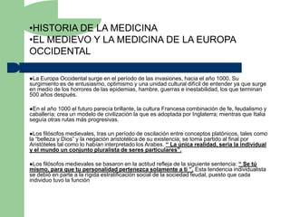 •HISTORIA DE LA MEDICINA
•EL MEDIEVO Y LA MEDICINA DE LA EUROPA
OCCIDENTAL

La Europa Occidental surge en el período de las invasiones, hacia el año 1000. Su
surgimiento es de entusiasmo, optimismo y una unidad cultural difícil de entender ya que surge
en medio de los horrores de las epidemias, hambre, guerras e inestabilidad, los que terminan
500 años después.

En el año 1000 el futuro parecía brillante, la cultura Francesa combinación de fe, feudalismo y
caballería; crea un modelo de civilización la que es adoptada por Inglaterra; mientras que Italia
seguía otras rutas más progresivas.

Los  filósofos medievales, tras un período de oscilación entre conceptos platónicos, tales como
la “belleza y Dios” y la negación aristotélica de su existencia; se toma partido al final por
Aristóteles tal como lo habían interpretado los Arabes. “ La única realidad, sería la individual
y el mundo un conjunto pluralista de seres particulares”.

Los  filósofos medievales se basaron en la actitud refleja de la siguiente sentencia: “ Se tú
mismo, para que tu personalidad pertenezca solamente a ti ”. Esta tendencia individualista
se debió en parte a la rígida estratificación social de la sociedad feudal, puesto que cada
individuo tuvo la función
 