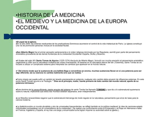 •HISTORIA DE LA MEDICINA
•EL MEDIEVO Y LA MEDICINA DE LA EUROPA
OCCIDENTAL

El papel de la Iglesia.
En el año 2000, las órdenesmedicantes de los predicadores Dominicos asumieron el control de la vida intelectual de París. La Iglesia constituyó
una vía de promoción personal, incluso en la sociedad feudal.


San  Alberto Magro fue el primer pensador perteneciente a lo orden religiosa dominada por los Regulares, asimiló gran parte del pensamiento
Aristotélico procedente de las tierras fronterizas de la cristiandad Occidental: España, Sicilia y Bizancio.


A  finales del siglo XIV Santo Tomas de Aquino (1225-1274) discípulo de Alberto Magro, formuló con mucha precisión el pensamiento aristotélico
negándose a creer que la naturaleza multiplica las cosas innecesarias. Al basarse en la naturaleza eterna del ser ( Essentia), Santo Tomás se vio
forzado a utilizar un complicado sistema para interpretar los cambios que aparecen en el mundo natural.


“ Del mismo modo que la sustancia de una bellota llega a convertirse en encina, muchas sustancias llevan en si una potencia para ser
algo diferente; así su esencia no cambia realmente sino que se realiza. ”


Como  ningún ser puede sufrir un cambio sin tenerlo previamente en potencia, cualquier otro cambio debe provenir de influencias externas. En este
punto Santo Tomás recurre a la Teología: “ Dios es el principio, motor, fuente primaria de todo cambio del mundo natural, aparte de su
potencia intrínseca.”


Esta doctrina de la causa eficiente, piedra angular del sistema de santo Tomás fue llamada TOMISMO y que dio a lo sobrenatural supremacía
sobre lo natural, implicando que estos dos mundos estaban separados, eran independientes


Los filósofos renacentistas negaron que lo sobrenatural intervenga de modo regular en la naturaleza, pensamiento que sirve de base para la
ciencia moderna.


La  dialéctica entre un mundo pluralista y otro de universales trascendentes, se reflejó también en la política medieval, la idea de naciones-estado
individuales contrastaban con el universalismo de la cristiandad. ( Se realiza una confrontación entre el Emperador y el Papa en Alemania e Italia;
en Francia, Inglaterra y España, el rey tras una larga y encarnizada lucha logran imponer su autoridad sobre la iglesia.).
 