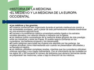 •HISTORIA DE LA MEDICINA
•EL MEDIEVO Y LA MEDICINA DE LA EUROPA
OCCIDENTAL

Los médicos y los gremios.
El sistema comercial bien organizado   durante el período medieval era común a
las sociedades europeas, pero a pesar de esto permanecieron aisladas basándose
en una economía agrícola local.
El acceso a la enseñanza médica universitaria estaba ligada a los estratos
sociales elevados y en relación directa o indirecta con la iglesia.
Los médicos judíos conocedores de la medicina árabe gozaron de más prestigio
entre los monarcas y entre los Papas. El pueblo seguía confiando en los
curanderos, los barberos-cirujanos y los sacamuelas.
El parto peligroso para todas las mujeres era atendido por las parteras, las
mujeres actuaban como intermediarias aún cuando se presentaban dificultades y
se llamaba al médico.
Los médicos utilizaban complejas recetas, mientras que los curanderos utilizaban
mixturas sencillas y una magia rudimentaria. Con el crecimiento de las ciudades en
los siglos XII y XIII aumentó el número de boticarios que abrieron farmacias donde
se preparaban las medicinas; solas o bajo la dirección de los médicos.
 