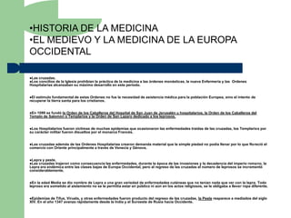 •HISTORIA DE LA MEDICINA
•EL MEDIEVO Y LA MEDICINA DE LA EUROPA
OCCIDENTAL

Las cruzadas.
Los concilios de la Iglesia prohibían la práctica de la medicina a las órdenes monásticas, la nueva Enfermería y las Ordenes
Hospitalarias alcanzaban su máximo desarrollo en este período.


Elestímulo fundamental de estas Ordenes no fue la necesidad de asistencia médica para la población Europea, sino el intento de
recuperar la tierra santa para los cristianos.


En1099 se fundó la Orden de los Caballeros del Hospital de San Juan de Jerusalén u hospitalarios, la Orden de los Caballeros del
Templo de Salomón o Templarios y la Orden de San Lazaro dedicado a los leprosos.


Los Hospitalarios fueron víctimas de muchas epidemias que ocasionaron las enfermedades traídas de las cruzadas, los Templarios por
su carácter militar fueron disueltos por el monarca Francés.


Lascruzadas además de las Ordenes Hospitalarias crearon demanda material que la simple piedad no podía llenar por lo que floreció el
comercio con Oriente principalmente a través de Venecia y Génova.


Lepra y peste.
Las cruzadas trajeroncomo consecuencia las enfermedades, durante la época de las invasiones y la decadencia del imperio romano, la
Lepra era endémica entre las clases bajas de Europa Occidental, pero al regreso de las cruzadas el número de leprosos se incrementó
considerablemente.


En la edad Media se dio nombre de Lepra a una gran variedad de enfermedades cutáneas que no tenían nada que ver con la lepra. Todo
leproso era sometido al aislamiento no se le permitía estar en público ni aún en los actos religiosos, se le obligaba a llevar ropa diferente.


Epidemias   de Tifus, Viruela, y otras enfermedades fueron producto del regreso de las cruzadas, la Peste reaparece a mediados del siglo
XIV. En el año 1347 avanza rápidamente desde la India y el Suroeste de Rusia hacia Occidente.
 