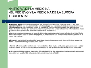 •HISTORIA DE LA MEDICINA
•EL MEDIEVO Y LA MEDICINA DE LA EUROPA
OCCIDENTAL

La  muerte Negra fue otra de las epidemias que asolaron Europa durante los siglos XIV y XV. En 1485
aparecen Inglaterra una nueva enfermedad caracterizada por una profusa sudoración conocida con el nombre
de Sudor Anglicus que causaba la muerte en días y eran los hombres vigorosos los que la sufrían más
frecuentemente, mientras que las mujeres y los niños permanecían sanos. Esta extraña enfermedad tras matar
a miles en el Norte de Europa desaparece súbitamente para siempre.

Las  enfermedades contagiosas no fueron la única calamidad que azotó a Europa a finales de la Edad Media
sino que el sistema social se estaba disgregando, la desesperación y la anarquía no pudieron superarse de la
noche a la mañana.

El hambre era habitual, la malnutrición general siendo una de las causa en la disminución de la resistencia
frente a las enfermedades y de la inquietud social.

Perdida la fe en todas las instituciones, y la intimidad con Dios, mucha gente, desesperada renunció a todo o
puso su porvenir en manos de nuevos intercedores, por lo que se observa una proliferación de charlatanes.

Las peregrinaciones cruzaban por Europa con la esperanza de que algunas reliquias de santos o bendiciones
especiales con agua bendita actuaran como mediadores para la salvación.
 