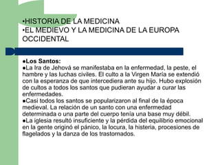 •HISTORIA DE LA MEDICINA
•EL MEDIEVO Y LA MEDICINA DE LA EUROPA
OCCIDENTAL

Los Santos:
La Ira de Jehová   se manifestaba en la enfermedad, la peste, el
hambre y las luchas civiles. El culto a la Virgen María se extendió
con la esperanza de que intercediera ante su hijo. Hubo explosión
de cultos a todos los santos que pudieran ayudar a curar las
enfermedades.
Casi todos los santos se popularizaron al final de la época
medieval. La relación de un santo con una enfermedad
determinada o una parte del cuerpo tenía una base muy débil.
La iglesia resultó insuficiente y la pérdida del equilibrio emocional
en la gente originó el pánico, la locura, la histeria, procesiones de
flagelados y la danza de los trastornados.
 