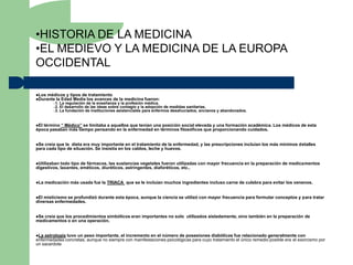 •HISTORIA DE LA MEDICINA
•EL MEDIEVO Y LA MEDICINA DE LA EUROPA
OCCIDENTAL

Los médicos y tipos de tratamiento
Durante la Edad Media los avances de         la medicina fueron:
          –1.   La regulación de la enseñanza y la profesión médica.
          –2.   El desarrollo de las ideas sobre contagio y la adopción de medidas sanitarias.
          –3.   La fundación de instituciones asistenciales para enfermos desahuciados, ancianos y abandonados.


Eltérmino “ Médico” se limitaba a aquellos que tenían una posición social elevada y una formación académica. Los médicos de esta
época pasaban más tiempo pensando en la enfermedad en términos filosóficos que proporcionando cuidados.


Se creía que la dieta era muy importante en el tratamiento de la enfermedad, y las prescripciones incluían los más mínimos detalles
para cada tipo de situación. Se insistía en los caldos, leche y huevos.


Utilizaban todo tipo de fármacos, las sustancias vegetales fueron utilizadas con mayor frecuencia en la preparación de medicamentos
digestivos, laxantes, eméticos, diuréticos, astringentes, diaforéticos, etc..


La   medicación más usada fue la TRIACA que se le incluían muchos ingredientes incluso carne de culebra para evitar los venenos.


El misticismo se profundizó durante esta época, aunque la ciencia se utilizó con mayor frecuencia para formular conceptos y para tratar
diversas enfermedades.


Secreía que los procedimientos simbólicos eran importantes no solo utilizados aisladamente, sino también en la preparación de
medicamentos o en una operación.


La astrología tuvo un peso importante, el incremento en el número de posesiones diabólicas fue relacionado generalmente con
enfermedades concretas, aunque no siempre con manifestaciones psicológicas para cuyo tratamiento el único remedio posible era el exorcismo por
un sacerdote
 