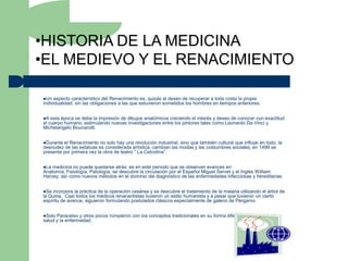 •HISTORIA DE LA MEDICINA
•EL MEDIEVO Y EL RENACIMIENTO

Un  aspecto característico del Renacimiento es, quizás el deseo de recuperar a toda costa la propia
individualidad, sin las obligaciones a las que estuvieron sometidos los hombres en tiempos anteriores.


A  esta época se debe la impresión de dibujos anatómicos creciendo el interés y deseo de conocer con exactitud
el cuerpo humano, estimulando nuevas investigaciones entre los pintores tales como Leonardo Da Vinci y
Michelangelo Bounarotti.


Durante el Renacimiento no solo hay una revolución industrial, sino que también cultural que influye en todo, la
desnudez de las estatuas es considerada artística, cambian las modas y las costumbres sociales; en 1499 se
presenta por primera vez la obra de teatro “ La Celcotina”.


La medicina no puede quedarse atrás; es en este período que se observan avances en
Anatomía, Fisiología, Patología, se descubre la circulación por el Español Miguel Servet y el Inglés William
Harvey; así como nuevos métodos en el dominio del diagnóstico de las enfermedades infecciosas y hereditarias.


Se incorpora la práctica de la operación cesárea y se descubre el tratamiento de la malaria utilizando el árbol de
la Quina. Casi todos los médicos renacentistas tuvieron un estilo humanista y a pesar que tuvieron un cierto
espíritu de avance, siguieron formulando postulados clásicos especialmente de galeno de Pérgamo.


Solo Paracelso y otros pocos rompieron con los conceptos tradicionales en su forma diferente de entender la
salud y la enfermedad.
 