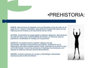 •PREHISTORIA:

INDIA,    descubrieron la diabetes a la que llamaban orina de miel, en el
siglo III a.C. crearon hospitales, descubrieron el papel del calcio en las
fracturas de los huesos y el crecimiento de los niños.

CHINA,   practicaban la magia ligada a dogmas religiosos, descubrieron
el arsénico para curar enfermedades de la piel y el mercurio para el
paludismo, empleaban el masaje y la acupuntura.

GRECIA,   la medicina tenia carácter religioso de tipo
sacerdotal, utilizaban instrumentos quirúrgicos, enfatizaron en el
diagnostico de enfermedades dando mayor importancia al enfermo que
a la enfermedad. Fueron los primeros en distinguir los tendones y en
separar el sistema nervioso central del periférico.

ROMA,  tuvieron avances en cirugía y odontología, desecaban
estanques para evitar las fiebres
 