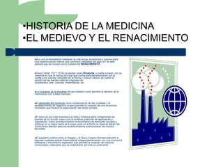 •HISTORIA DE LA MEDICINA
•EL MEDIEVO Y EL RENACIMIENTO
  Aún  con el hermetismo medieval, la vida social, económica y cultural sufre
  una transformación interna que culmina a mediados del siglo XV es este
  período que se conoce con el nombre de RENACIMIENTO.


  Giorgi Verari (1511-1574) la bautiza como Rináscita, o vuelta a nacer, por su
  creencia en que la fuerza principal que motiva esta transformación era la
  vuelta a los valores culturales de la Roma y Grecia Clásica; se vuelve al
  estudio de las fuentes clásicas originales en
  arquitectura, arte, ciencias, matemáticas, etc..


  La  invención de la imprenta de tipo metálico móvil permitió la difusión de la
  información con costes menores.


  El desarrollo del comercio como consecuencia de las cruzadas y el
  establecimiento de negocios locales permitió la creación de una economía
  monetaria que floreció la especulación del sector privado.


  El inicio de las rutas marinas a la India y América abrió súbitamente las
  puertas de un mundo nuevo con el inmenso potencial de exploración y
  explotación. Estos acontecimientos incrementaron las tensiones sociales y
  políticas en la mayor parte de Europa, pero en el Norte de Italia se daban las
  condiciones básicas para los acontecimientos evolucionaran de manera
  favorable.


  El equilibrio político entre el Papado y el Sacro Imperio Romano permitió a
  algunas ciudades-estado desarrollarse independientemente con una economía
  artesanal y mercantil en expansión que permitió la creación de imperios
  comerciales y bancarios que se extendieron por todo el continente.
 