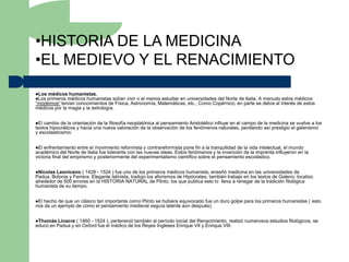 •HISTORIA DE LA MEDICINA
•EL MEDIEVO Y EL RENACIMIENTO
Los médicos humanistas.
Los primeros médicos humanistas    solían vivir o al menos estudiar en universidades del Norte de Italia. A menudo estos médicos
“modernos“ tenían conocimientos de Física, Astronomía, Matemáticas, etc., Como Copérnico; en parte se debía al interés de estos
médicos por la magia y la astrología.


El cambio de la orientación de la filosofía neoplatónica al pensamiento Aristotélico influye en el campo de la medicina se vuelve a los
textos hipocráticos y hacia una nueva valoración de la observación de los fenómenos naturales, perdiendo así prestigio el galenismo
y escolasticismo.


El enfrentamiento entre el movimiento reformista y contrareformista pone fin a la tranquilidad de la vida intelectual, el mundo
académico del Norte de Italia fue tolerante con las nuevas ideas. Estos fenómenos y la invención de la imprenta influyeron en la
victoria final del empirismo y posteriormente del experimentalismo científico sobre el pensamiento escolástico.


Nicolas  Leoniceno ( 1428 - 1524 ) fue uno de los primeros médicos humanista, enseñó medicina en las universidades de
Padua, Bolonia y Ferrera. Elegante latinista, tradujo los aforismos de Hipócrates, también trabajo en los textos de Galeno; localizo
alrededor de 500 errores en la HISTORIA NATURAL de Plinto, los que publica esto lo lleva a renegar de la tradición filológica
humanista de su tiempo.


Elhecho de que un clásico tan importante como Plinto se hubiera equivocado fue un duro golpe para los primeros humanistas ( esto
nos da un ejemplo de como el pensamiento medieval seguía latente aún después).


Thomás  Linacre ( 1460 - 1524 ), perteneció también al período inicial del Renacimiento, realizó numerosos estudios filológicos, se
educó en Padua y en Oxford fue el médico de los Reyes Ingleses Enrique VII y Enrique VIII.
 