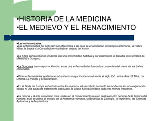 •HISTORIA DE LA MEDICINA
•EL MEDIEVO Y EL RENACIMIENTO

Las enfermedades.
Las enfermedades del     siglo XVI son diferentes a las que se encontraban en tiempos anteriores, la Fiebre
Miliar, la Lepra y la Corea epidémica habían dejado de existir.

LaSífilis aunque menos virulenta era una enfermedad habitual y su tratamiento se basaba en el empleo de
Mercurio y Guayaco.

LaGonorrea tuvo mayor incidencia; estas dos enfermedades fueron las causantes del cierre de los baños
comunales.

Otras  enfermedades epidémicas adquirieron mayor incidencia durante el siglo XVI, entre ellas: El Tifus, La
Difteria, La Viruela y El Sarampión.

En el Norte de Europa sobre todo entre los marinos, el escorbuto aumentó su incidencia sin una explicación
causal ni una pauta de tratamiento adecuado, la Lepra fue haciéndose cada vez menos frecuente.

La  ciencia y el arte estuvieron más unidas en el Renacimiento que en cualquier otro período de la historia del
hombre, esto se aplica al estudio de la Anatomía Humana, la Botánica, la Zoología, la Ingeniería, las Ciencias
Aplicadas y la Arquitectura
 