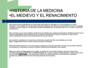 •HISTORIA DE LA MEDICINA
•EL MEDIEVO Y EL RENACIMIENTO

A principiosde la Edad Media, la mayor parte del interés se centraba en un Dios distante y a veces
vengativo, cuyos objetivos y medios para alcanzarlo estaban más allá de la comprensión humana, La teología
ocupaba un primer lugar en una jerarquía escolar sistematizada y se pensaba que la fe y la razón se excluían
mutuamente.

En contraste con la visión estática medieval de la realidad, las cualidad característica del Renacimiento fue la
dinámica versatilidad, las perspectivas de un paraíso más allá de la muerte, incierta en el mejor de los
casos, palidecieron ante los nuevos atractivos del mundo natural.

Al cambiar lo absoluto por lo particular, el hombre se apartó de Dios que habitaba en el cielo
lejano, dirigiéndose hacia si mismo y hacia el entorno inmediato.

Durante el Renacimiento, el mundo natural constituyó la más alta autoridad e incluso los escritores clásicos
se sometieron a verificación porque el método experimental empezaba a ser vigente,

Más   que utilizar la observación para probar la validez de una verdad admitida, intentaron determinar
principios generales a través de un estudio detallado de muchos sucesos independientes. A este método se le
conoce como EMPIRISMO , si la descripción oral de sus observaciones no se entendía se utilizaban
expresiones gráficas como formas más adecuadas de comunicación.

 