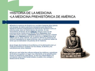 •HISTORIA DE LA MEDICINA
•LA MEDICINA PREHISTÓRICA DE AMÉRICA

Diseñar  la medicina de América es una labor bastante difícil debido
a la escasez de datos auténticos necesarios para describirla. “
Desde los tiempos antepasados la medicina se mantiene como un
ente de poder, pero al mismo tiempo de servicio. Si nos
remontamos al tiempo de los Toltecas, leemos como en las
prácticas tenían dioses de la ciencia como Oxocomo (dios
masculino de la ciencia) y Cipoctona (diosa de la ciencia) o dioses
Mayas como Itzanana padre de la medicina y a Itchel diosa de la
salud y así en otras culturas. No podemos afirmar la presencia de
centros hospitalarios en aquel entonces, pero si podemos hablar de
seres que se dedicaban a la práctica de la medicina.

Las drogas alucinantes en la profecía y en la adivinación eran un
modo de ponerse en contacto con los dioses, el alcohol y los
narcóticos eran otros métodos.

Como    en casi todas las culturas antiguas los médicos o sanadores
de América ocupaban un lugar muy importante en la estratificación
social, la medicina en esta época no era muy desarrollada y la
concepción salud enfermedad estaba vículada a los castigos o
deseos de los dioses.
 