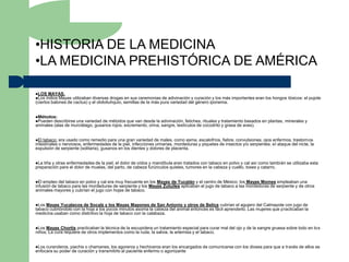 •HISTORIA DE LA MEDICINA
•LA MEDICINA PREHISTÓRICA DE AMÉRICA

LOS MAYAS.
Los indios Mayas  utilizaban diversas drogas en sus ceremonias de adivinación y curación y los más importantes eran los hongos tóxicos: el pujote
(ciertos balones de cactus) y el olololiuhquio, semillas de la más pura variedad del género iponema.


Métodos:
Pueden describirse una variedad de métodos que van desde la adivinación, fetiches, rituales y tratamiento basados en plantas, minerales y
animales (alas de murciélago, gusanos rojos, excremento, orina, sangre, testículos de cocodrilo y grasa de aves).


El tabaco: era usado como remedio para una gran variedad de males, como asma, escalofríos, fiebre, convulsiones, ojos enfermos, trastornos
intestinales o nerviosos, enfermedades de la piel, infecciones urinarias, mordeduras y piquetes de insectos y/o serpientes, el ataque del nicte, la
expulsión de serpiente (solitaria), gusanos en los dientes y dolores de placenta.


La tiña y otras enfermedades de la piel, el dolor de oídos y mandíbula eran tratados con tabaco en polvo y cal así como también se utilizaba esta
preparación para el dolor de muelas, del parto, de cabeza furúnculos quistes, tumores en la cabeza y cuello, toses y catarro.


El empleo del tabaco en polvo y cal era muy frecuente en los Mayas de Yucatán y el centro de México; los Mayas Momes empleaban una
infusión de tabaco para las mordeduras de serpiente y los Mayas Zutuiles aplicaban el jugo de tabaco a las mordeduras de serpiente y de otros
animales mayores y cubrían el jugo con hojas de tabaco.


Los Mayas Yucatecos de Socalz y los Mayas Mapones de San Antonio y otros de Belice cubrían el agujero del Calmayote con jugo de
tabaco cubrióndolo con la hoja a los pocos minutos asoma la cabeza del animal entonces es fácil aprenderlo. Las mujeres que practicaban la
medicina usaban como distintivo la hoja de tabaco con la calabaza.


Los Mayas Chortís practicaban la técnica de la escupidera un tratamiento especial para curar mal del ojo y de la sangre gruesa sobre todo en los
niños. La cura requiere de otros implementos como la ruda, la salvia, la artemisa y el tabaco.


Los curanderos, piachis o chamanes, los agoreros y hechiceros eran los encargados de comunicarse con los dioses para que a través de ellos se
enfocara su poder de curación y transmitirlo al paciente enfermo o agonizante
 