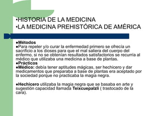 •HISTORIA DE LA MEDICINA
•LA MEDICINA PREHISTÓRICA DE AMÉRICA

Métodos
Para repeler   y/o curar la enfermedad primero se ofrecía un
sacrificio a los dioses para que el mal saliera del cuerpo del
enfermo, si no se obtenían resultados satisfactorios se recurría al
médico que utilizaba una medicina a base de plantas.
Prácticos
Médico: debía tener aptitudes mágicas, ser hechicero y dar
medicamentos que preparaba a base de plantas era aceptado por
la sociedad porque no practicaba la magia negra.

Hechicero  utilizaba la magia negra que se basaba en arte y
sugestión capacidad llamada Teixcuepalzli ( trastocado de la
cara).
 