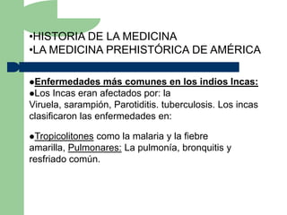 •HISTORIA DE LA MEDICINA
•LA MEDICINA PREHISTÓRICA DE AMÉRICA

Enfermedades      más comunes en los indios Incas:
Los Incas eran afectados por: la
Viruela, sarampión, Parotiditis. tuberculosis. Los incas
clasificaron las enfermedades en:

Tropicolitonescomo la malaria y la fiebre
amarilla, Pulmonares: La pulmonía, bronquitis y
resfriado común.
 
