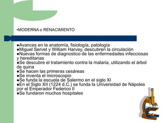 •MODERNA o RENACIMIENTO


Avances en la anatomía, fisiología, patología
Miguel Servet y William Harvey, descubren la circulación
Nuevas formas de diagnostico de las enfermedades infecciosas
y hereditarias
Se descubre el tratamiento contra la malaria, utilizando el árbol
de quina
Se hacen las primeras cesáreas
Se inventa el microscopio
Se funda la escuela de Salermo en el siglo XI
En el Siglo XII (1224 d.C.) se funda la Universidad de Nápoles
por el Emperador Federico II
Se fundaron muchos hospitales
 