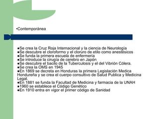 •Contemporánea



Se crea la Cruz Roja Internacional y la ciencia de Neurología
Se descubre el cloroformo y el cloruro de etilo como anestésicos
Se funda la primera escuela de enfermería
Se introduce la cirugía de cerebro en Japón
Se descubre el bacilo de la Tuberculosis y el del Vibrión Cólera.
Se crea la OMS en 1945
En 1869 se decreta en Honduras la primera Legislación Medica
Hondureña y se crea el cuerpo consultivo de Salud Publica y Medicina
Legal.
En 1881 se funda la Facultad de Medicina y farmacia de la UNAH
1960 se establece el Código Genético
En 1910 entra en vigor el primer código de Sanidad
 