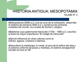 •HISTORIA ANTIGUA: MESOPOTAMIA
                                                         •CLASE N° 3


Mesopotamia   (5000 a.C.) fue la cuna de la civilización, desarrolla
el sistema de escritura 3000 a.C y construyo las primeras
ciudades del mundo. (La ciudad de Sumer y sargon)

Babilonia  cuyo gobernante Hamurabi (1728 – 1680 a.C.) escribio
el texto de mayor importancia “El codigo de Hamurabi”

Ejercióinfluencia en otras culturas como la
hebrea, egipcia, cristiana e islámica.

Descubren   la metalurgia, la rueda, el arco de la esfera del reloj y
el sistema uniforme de pesas y medidas, el sistema sexagesimal
(dividen la hora en 60’
 