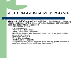 •HISTORIA ANTIGUA: MESOPOTAMIA

Concepto   de Enfermedad: una maldición, un castigo de los dioses por
haber pecado consciente o inconscientemente, causas sobrenaturales. A
cada dios se le atribuía un concepto
    –Ninib: Dios de la salud
    –Ea; señor del agua
    –Marduck: dios de los médicos
    –Nabu: Dios de todos los saberes
    –Ningishzida: dios sanador (lo representaban   con una serpiente de doble
    cabeza como emblema)
    –Nergal dios de la fiebre
    –Tin, el dolor de cabeza
    –Namtaru, dolor de garganta
    –El séptimo espíritu, vagaba afligiendo as los incautos, por eso los médicos
    no curaban a los enfermos en los días divisibles del 7
 