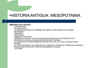 •HISTORIA ANTIGUA: MESOPOTAMIA

Métodos   de curación:
   –La adivinación,
   –la observación y
   –la hepatoscopia (examen    detallado del hígado y otras entrañas de animales
   sacrificados)
   –Salmodias
   –Ceremonias
   –Plegarias y sacrificios
   –Medicinas ya sea por vía oral, aplicaciones inhalaciones o introducidas como
   supositorios y enemas, el aceite para las heridas y fracturas
   –La medicación era administrada de acuerdo a la hora, día, ritual y posición de las
   estrellas.
   –La vía de aplicación: oral, aplicaciones (ungüentos y fomentos), inhalaciones (vapores y
   fumigaciones) introducción como los supositorios y enemas
   –La cirugía
 