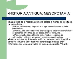 •HISTORIA ANTIGUA: MESOPOTAMIA

La practica de la medicina sumeria estaba a manos de tres tipos
de sacerdotes:
      –El Baru, adivino que diagnosticaba y pronosticaba acerca de la
      enfermedad
      –El Ashipu, era requerido como exorcista para sacar los demonios de
      las personas enfermas, de las casas, granja, tierra, etc.
      –El Asu, actuaba generalmente como medico, se servia de
      adivinación y utilizaba fármacos y operaciones quirúrgicas.
Los  sacerdotes recibían educación en escuelas adscritas a los
templos, la fuente del saber y el aprendizaje practico eran
reforzados por textos gravados en tabletas de arcilla (VII a,C.)
 