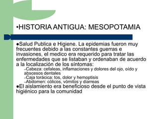 •HISTORIA ANTIGUA: MESOPOTAMIA

Salud  Publica e Higiene. La epidemias fueron muy
frecuentes debido a las constantes guerras e
invasiones, el medico era requerido para tratar las
enfermedades que se listaban y ordenaban de acuerdo
a la localización de los síntomas:
      –Cabeza:  cefaleas, inflamaciones y dolores del ojo, oído y
      abscesos dentales
      –Caja torácica: tos, dolor y hemoptisis
      –Abdomen: cólicos, vómitos y diarreas
El aislamiento era beneficioso desde el punto de vista
higiénico para la comunidad
 