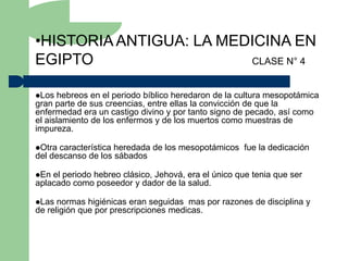 •HISTORIA ANTIGUA: LA MEDICINA EN
EGIPTO                   CLASE N° 4


Los   hebreos en el periodo bíblico heredaron de la cultura mesopotámica
gran parte de sus creencias, entre ellas la convicción de que la
enfermedad era un castigo divino y por tanto signo de pecado, así como
el aislamiento de los enfermos y de los muertos como muestras de
impureza.

Otra característica heredada de los mesopotámicos fue la dedicación
del descanso de los sábados

En el periodo hebreo clásico, Jehová, era el único que tenia que ser
aplacado como poseedor y dador de la salud.

Las  normas higiénicas eran seguidas mas por razones de disciplina y
de religión que por prescripciones medicas.
 