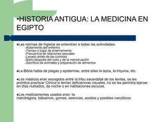 •HISTORIA ANTIGUA: LA MEDICINA EN
EGIPTO

Las   normas de higiene se extendían a todas las actividades:
       –Aislamiento del enfermo
       –Tiempo y lugar de enterramiento
       –Frecuencia de relaciones sexuales
       –Lavado antes de las comidas
       –Baño después del coito y de la menstruación
       –Sacrificio de animales y preparación de alimentos


La   Biblia habla de plagas y epidemias, entre ellas la lepra, la triquina, etc.

Los médicos eran escogidos entre la tribu sacerdotal de los levitas, se les
prohibía practicar Clinica si tenían deficiencias visuales, no se les permitía ejercer
en días nublados, de noche o en habitaciones oscuras.

Losmedicamentos usados eran: la
mandrágora, bálsamos, gomas, esencias, aceites y posibles narcóticos
 