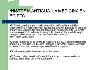 •HISTORIA ANTIGUA: LA MEDICINA EN
EGIPTO

El Talmud, piedra angular de la educación Judía, refiere notables
razonamientos y observaciones, sus teorías estaban basadas en la de los
griegos que atribuían las enfermedades a un desequilibrio de los cuatro
humores orgánicos: la flema, la sangre, la bilis amarilla, y la bilis negra.
De igual manera que los cuatro elementos del universo:
aire, fuego, tierra, agua.

De  sus reuniones en el centro de Alejandría (IV a.C.), aprendieron sobre
anatomía y fisiología, de dietética, masajes y fármacos, aunque evitaban
el contacto con los cadáveres por considerarlos impuros

Ocasionalmente   hacían disecciones humanas.

El Talmud habla de reducción de dislocaciones, tratamiento de las
heridas, tratamiento del ano imperforado.
 