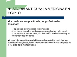 •HISTORIA ANTIGUA: LA MEDICINA EN
EGIPTO

La medicina era practicada por profesionales
llamados:
    –Rophe que a su vez eran los cirujanos
    –Los Uman, eran los médicos que se dedicaban a la cirugía
    –Los barberos y sanadores, sin formación realizaban sangrías
    y operaciones menores

A las mujeres en tiempos bíblicos se les prohibía participar en
actividades religiosas, tener relaciones sexuales hasta después de
los 7 días de la menstruación.
 