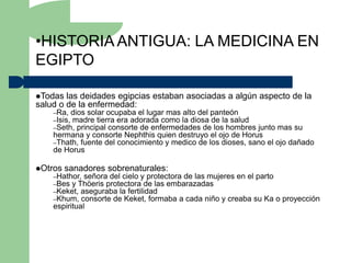 •HISTORIA ANTIGUA: LA MEDICINA EN
EGIPTO

Todas  las deidades egipcias estaban asociadas a algún aspecto de la
salud o de la enfermedad:
    –Ra, dios solar ocupaba el lugar mas alto del panteón
    –Isis, madre tierra era adorada como la diosa de la salud
    –Seth, principal consorte de enfermedades de los hombres  junto mas su
    hermana y consorte Nephthis quien destruyo el ojo de Horus
    –Thath, fuente del conocimiento y medico de los dioses, sano el ojo dañado
    de Horus

Otros   sanadores sobrenaturales:
    –Hathor, señora del cielo y protectora de las mujeres en el parto
    –Bes y Thöeris protectora de las embarazadas
    –Keket, aseguraba la fertilidad
    –Khum, consorte de Keket, formaba a cada niño y creaba su Ka        o proyección
    espiritual
 