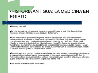 •HISTORIA ANTIGUA: LA MEDICINA EN
EGIPTO

Muerte   y mas allá:

La vida terrenal era considerada como la preparación para la otra vida, las practicas
funerarias eran un cántico a la vida después de la muerte

Para embalsamar quitaban los órganos internos del cadáver, este procedimiento se
determinaba de acuerdo a la clase social del fallecido y el dinero que podía gastar y así el
procedimiento era mas complicado; guardaban en cuatro jarras canónicas de piedra el
hígado, el estomago, los intestinos y los pulmones (con el fin de que las viseras siguieran
funcionando eternamente), las tapaderas se esculpían representando cuatro hijos de Horus:
Dutamufet simbolizado por la cabeza del chacal, Kebenhesnueft la cabeza del halcón, Imsety
la cabeza humana y Hapi la cabeza de un mono.

El contenido de la cavidad craneal se extraía por las fosas nasales con ganchos, el cráneo y
la cavidad abdominal era lavada con especias, el cuerpo se sumergía durante 60 días en
Natron (mezcla de cloro, carbonatos, sulfatos y cloruros), luego se volvía a lavar, por ultimo se
cubría con goma y se envolvían con largas tiras de lino fino.

Los   pobres eran enterrados en la arena.
 